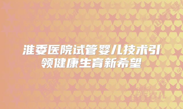 淮委医院试管婴儿技术引领健康生育新希望