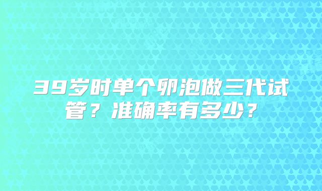 39岁时单个卵泡做三代试管?准确率有多少?