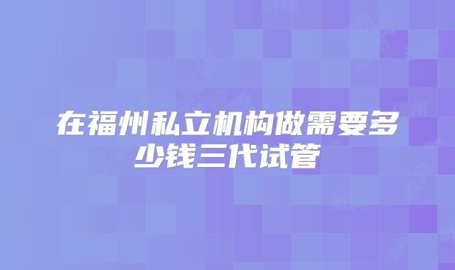 在福州私立机构做需要多少钱三代试管