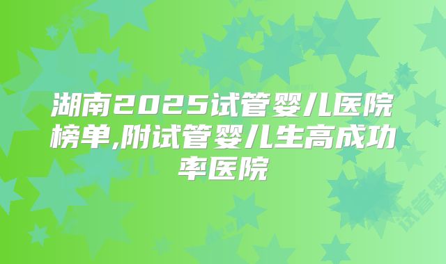 湖南2025试管婴儿医院榜单,附试管婴儿生高成功率医院