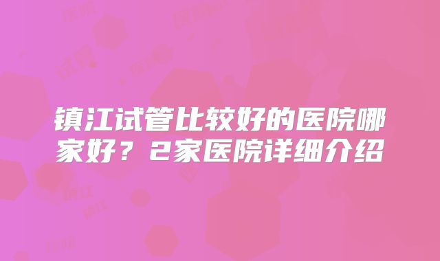 镇江试管比较好的医院哪家好？2家医院详细介绍