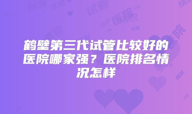 鹤壁第三代试管比较好的医院哪家强？医院排名情况怎样