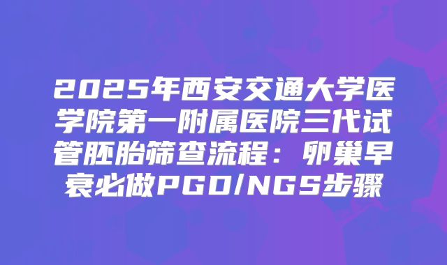 2025年西安交通大学医学院第一附属医院三代试管胚胎筛查流程：卵巢早衰必做PGD/NGS步骤