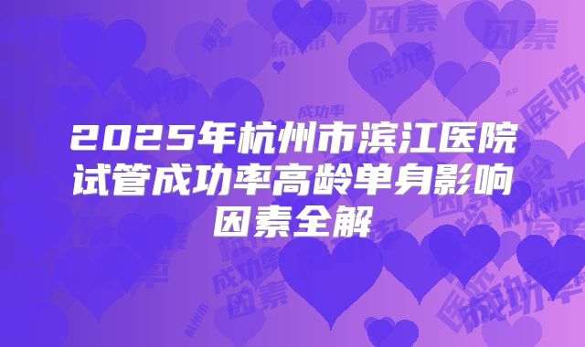 2025年杭州市滨江医院试管成功率高龄单身影响因素全解