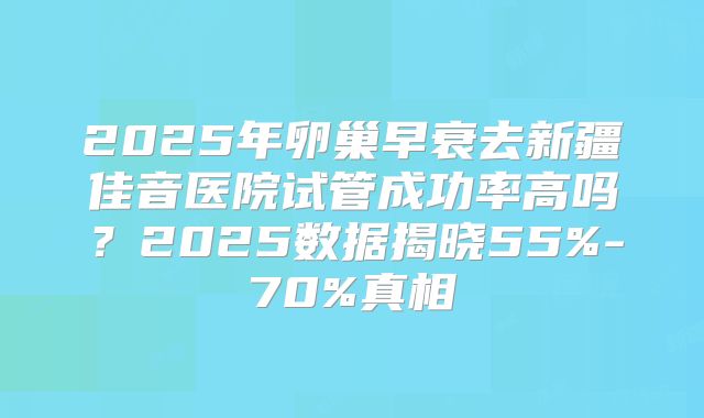 2025年卵巢早衰去新疆佳音医院试管成功率高吗？2025数据揭晓55%-70%真相
