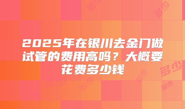 2025年在银川去金门做试管的费用高吗?大概要花费多少钱