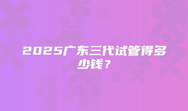 2025广东三代试管得多少钱?