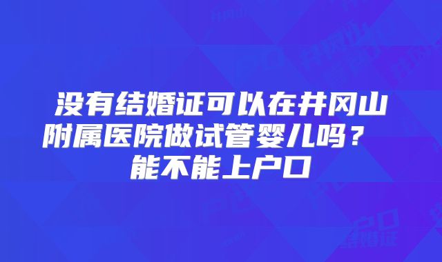 没有结婚证可以在井冈山附属医院做试管婴儿吗? 能不能上户口