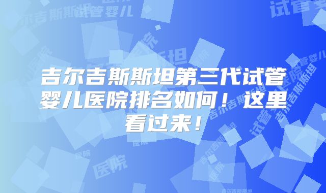 吉尔吉斯斯坦第三代试管婴儿医院排名如何！这里看过来！