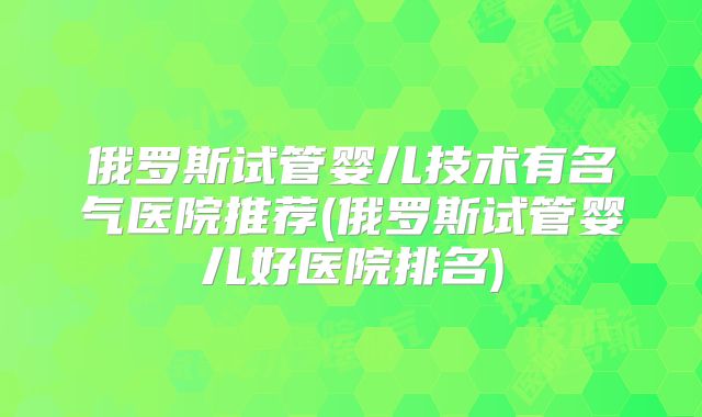 俄罗斯试管婴儿技术有名气医院推荐(俄罗斯试管婴儿好医院排名)