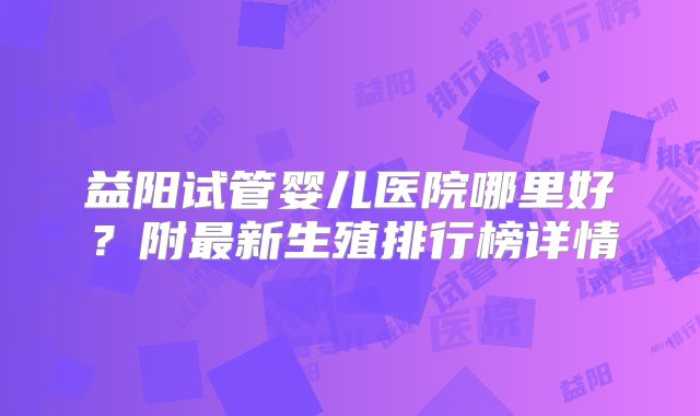 益阳试管婴儿医院哪里好？附最新生殖排行榜详情