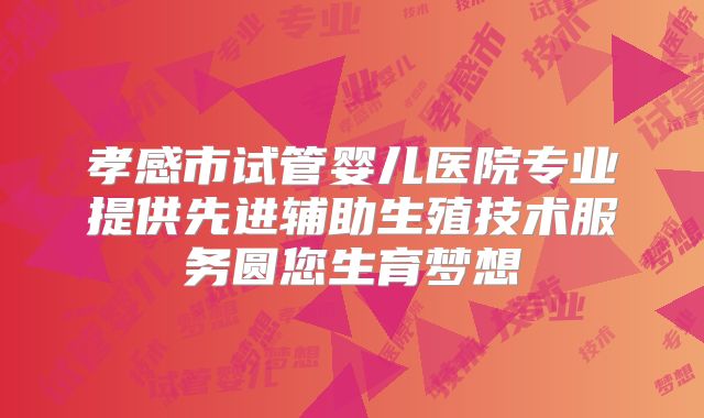 孝感市试管婴儿医院专业提供先进辅助生殖技术服务圆您生育梦想