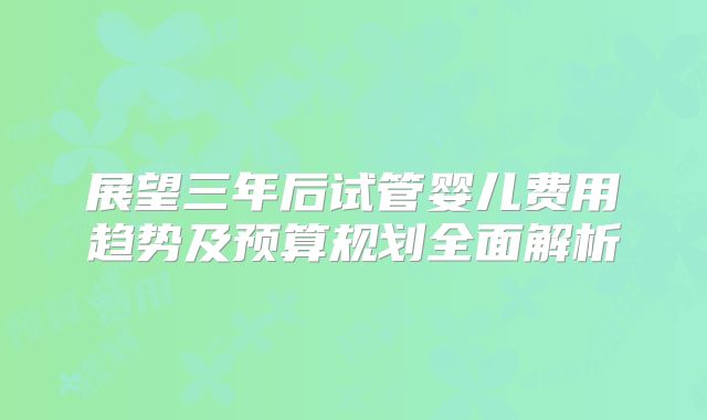 展望三年后试管婴儿费用趋势及预算规划全面解析