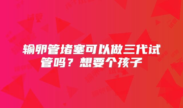 输卵管堵塞可以做三代试管吗？想要个孩子