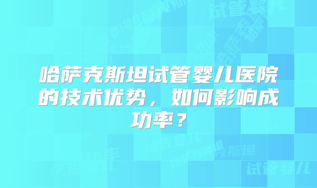 哈萨克斯坦试管婴儿医院的技术优势，如何影响成功率？