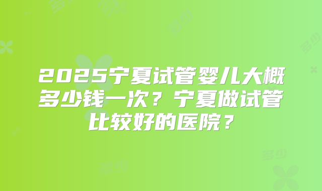 2025宁夏试管婴儿大概多少钱一次？宁夏做试管比较好的医院？