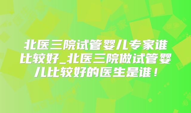 北医三院试管婴儿专家谁比较好_北医三院做试管婴儿比较好的医生是谁！