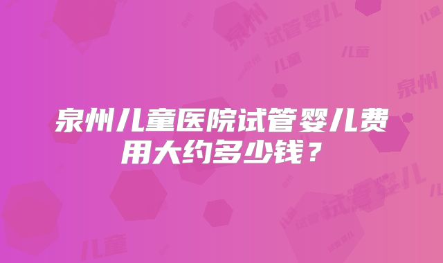 泉州儿童医院试管婴儿费用大约多少钱？
