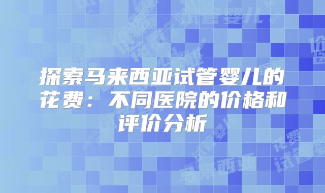 探索马来西亚试管婴儿的花费：不同医院的价格和评价分析