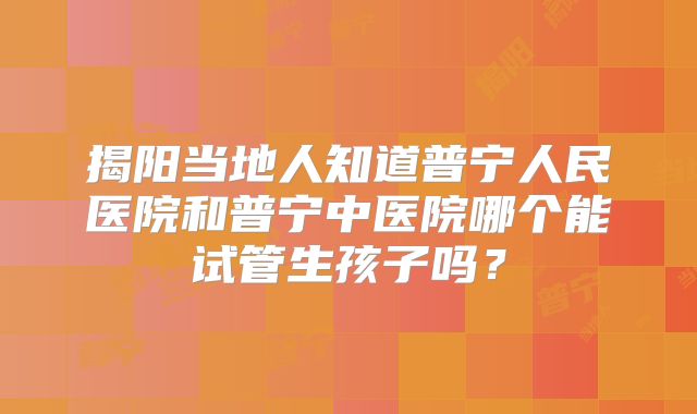 揭阳当地人知道普宁人民医院和普宁中医院哪个能试管生孩子吗?