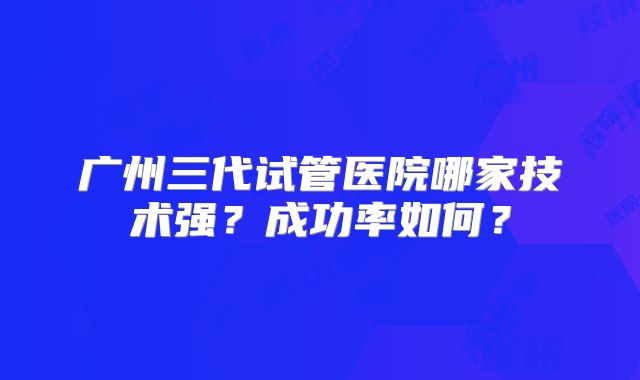 广州三代试管医院哪家技术强？成功率如何？