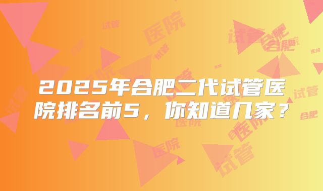 2025年合肥二代试管医院排名前5,你知道几家?