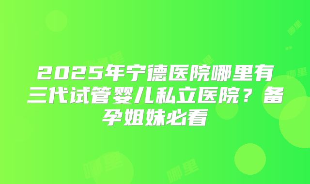 2025年宁德医院哪里有三代试管婴儿私立医院？备孕姐妹必看
