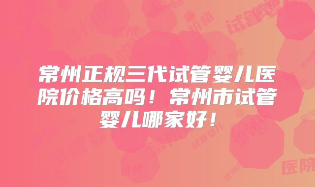 常州正规三代试管婴儿医院价格高吗！常州市试管婴儿哪家好！