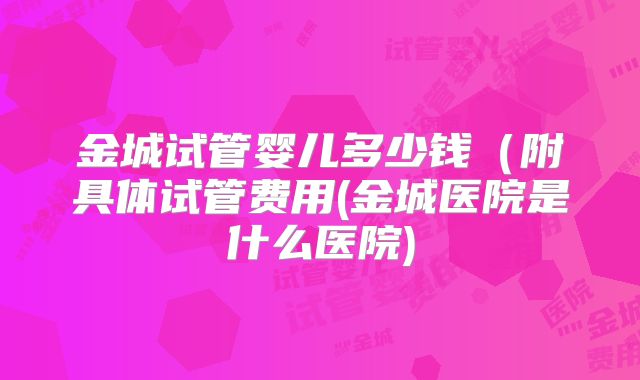 金城试管婴儿多少钱（附具体试管费用(金城医院是什么医院)