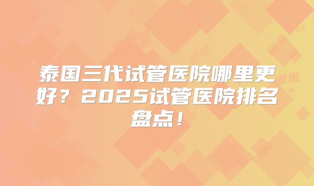 泰国三代试管医院哪里更好？2025试管医院排名盘点！