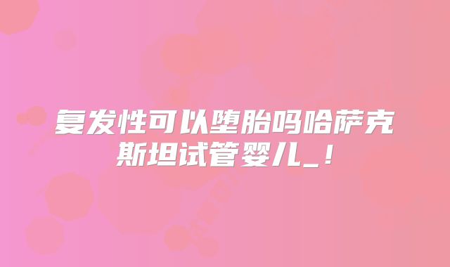 复发性可以堕胎吗哈萨克斯坦试管婴儿_！