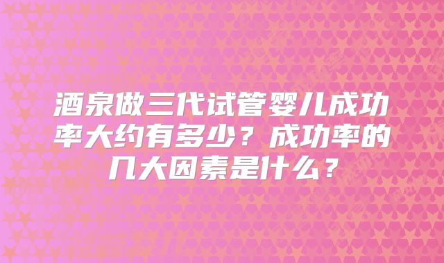 酒泉做三代试管婴儿成功率大约有多少？成功率的几大因素是什么？