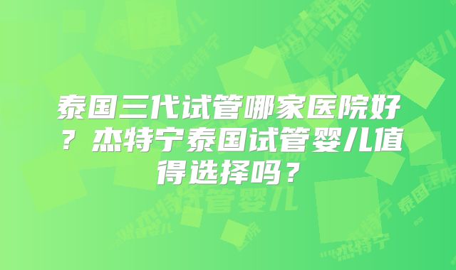 泰国三代试管哪家医院好？杰特宁泰国试管婴儿值得选择吗？
