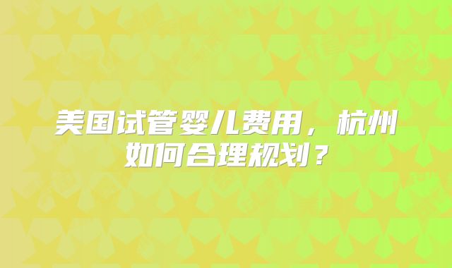 美国试管婴儿费用，杭州如何合理规划？