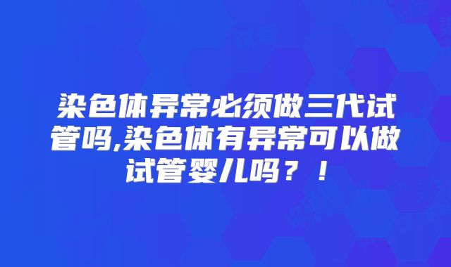 染色体异常必须做三代试管吗,染色体有异常可以做试管婴儿吗?!