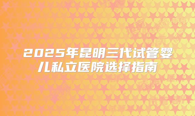 2025年昆明三代试管婴儿私立医院选择指南