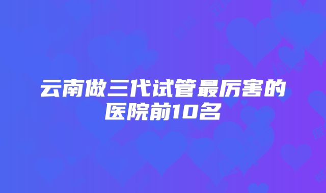 云南做三代试管最厉害的医院前10名