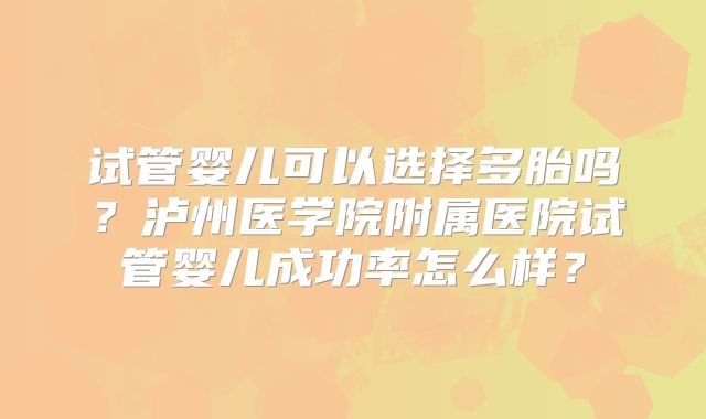 试管婴儿可以选择多胎吗？泸州医学院附属医院试管婴儿成功率怎么样？