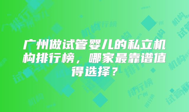 广州做试管婴儿的私立机构排行榜，哪家最靠谱值得选择？