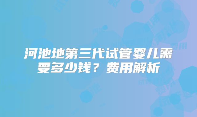 河池地第三代试管婴儿需要多少钱？费用解析