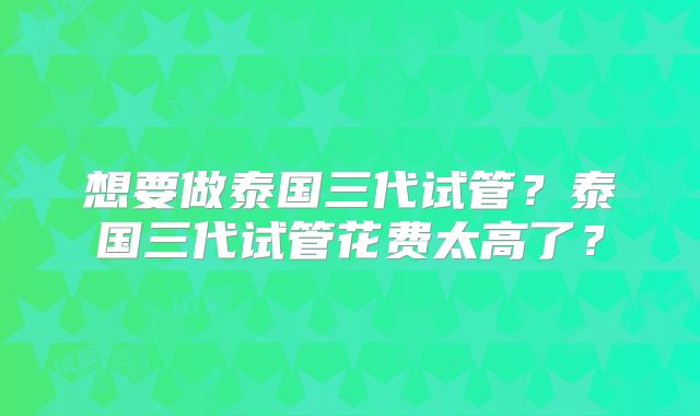 想要做泰国三代试管?泰国三代试管花费太高了?