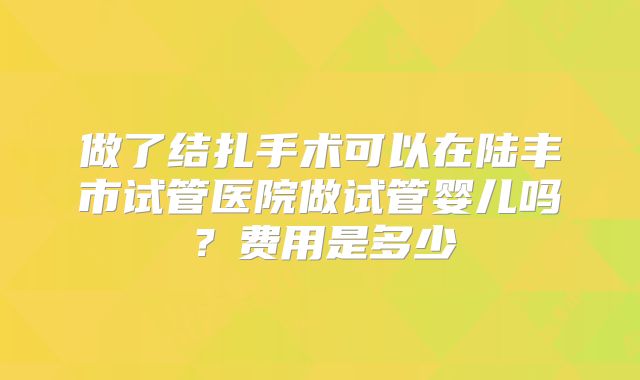 做了结扎手术可以在陆丰市试管医院做试管婴儿吗?费用是多少