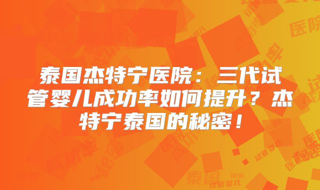 泰国杰特宁医院：三代试管婴儿成功率如何提升？杰特宁泰国的秘密！