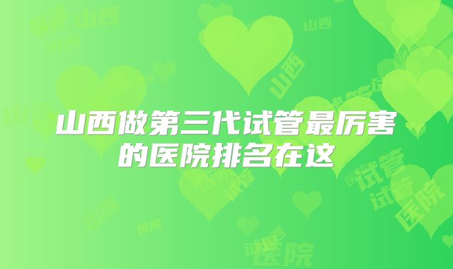 山西做第三代试管最厉害的医院排名在这