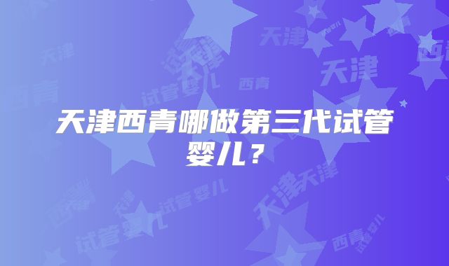 天津西青哪做第三代试管婴儿？