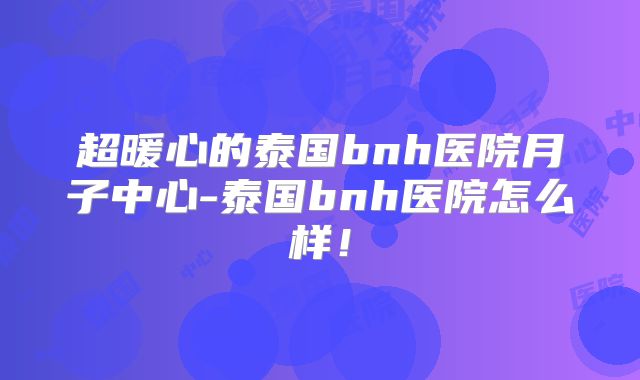 超暖心的泰国bnh医院月子中心-泰国bnh医院怎么样！