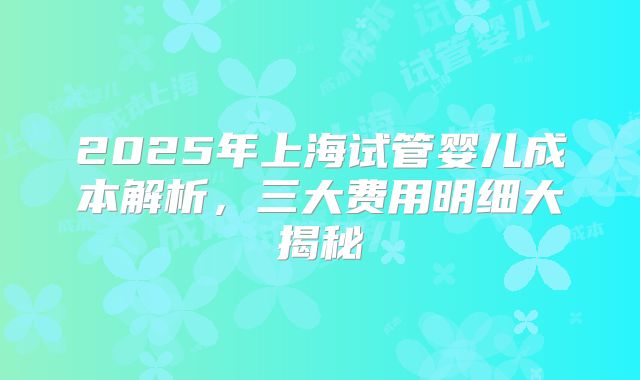 2025年上海试管婴儿成本解析，三大费用明细大揭秘