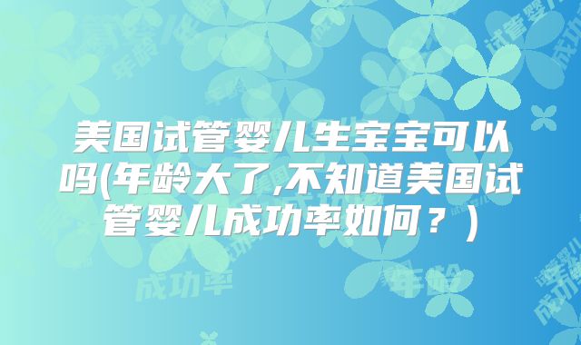美国试管婴儿生宝宝可以吗(年龄大了,不知道美国试管婴儿成功率如何？)
