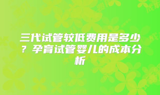 三代试管较低费用是多少？孕育试管婴儿的成本分析
