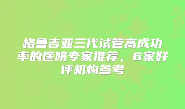 格鲁吉亚三代试管高成功率的医院专家推荐，6家好评机构参考